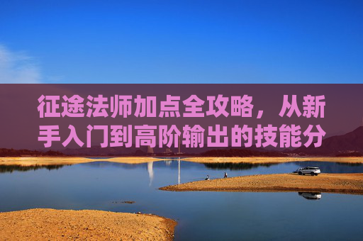征途法师加点全攻略,从新手入门到高阶输出的技能分配指南,征途法师加点全攻略,新手入门到高阶输出技能分配指南