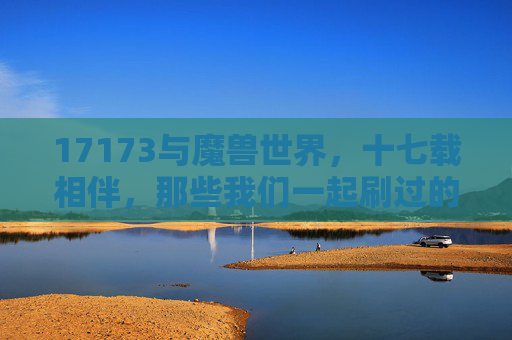 17173与魔兽世界,十七载相伴,那些我们一起刷过的攻略与青春