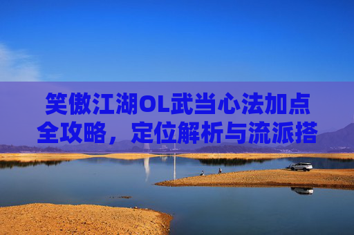 笑傲江湖OL武当心法加点全攻略,定位解析与流派搭配指南,笑傲江湖OL武当心法加点、定位解析与流派搭配全攻略
