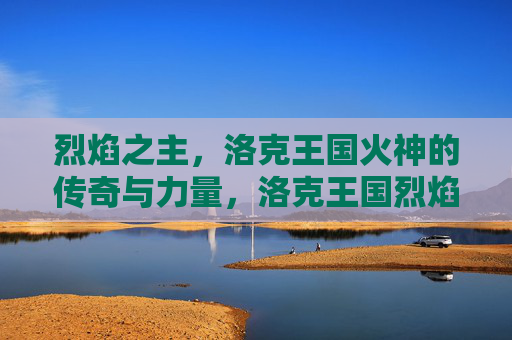 烈焰之主,洛克王国火神的传奇与力量,洛克王国烈焰之主,火神的传奇与力量