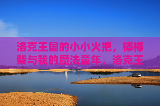 洛克王国的小小火把，棒棒柴与我的魔法童年，洛克王国的小小火把与棒棒柴，我的魔法童年