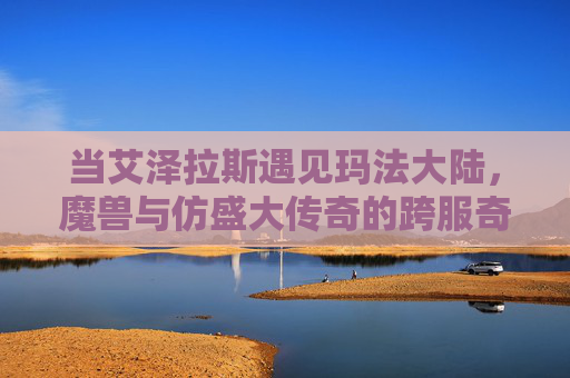 当艾泽拉斯遇见玛法大陆,魔兽与仿盛大传奇的跨服奇缘,艾泽拉斯与玛法大陆,跨服奇缘