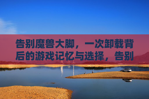 告别魔兽大脚,一次卸载背后的游戏记忆与选择,告别魔兽大脚,卸载背后的记忆与选择