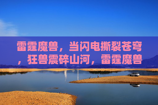 雷霆魔兽,当闪电撕裂苍穹,狂兽震碎山河,雷霆魔兽裂穹震山河