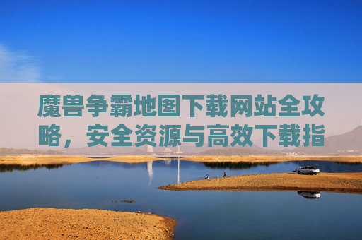 魔兽争霸地图下载网站全攻略,安全资源与高效下载指南,魔兽争霸地图下载网站全攻略,安全资源与高效下载指南