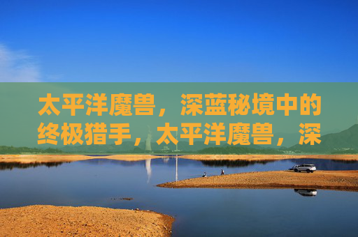 太平洋魔兽,深蓝秘境中的终极猎手,太平洋魔兽,深蓝秘境中的终极猎手
