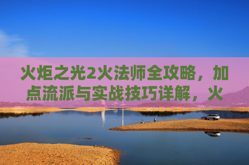 火炬之光2火法师全攻略,加点流派与实战技巧详解,火炬之光2火法师全攻略,加点流派与实战技巧详解
