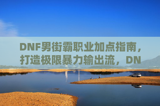 DNF男街霸职业加点指南,打造极限暴力输出流,DNF男街霸加点指南,打造极限暴力输出流