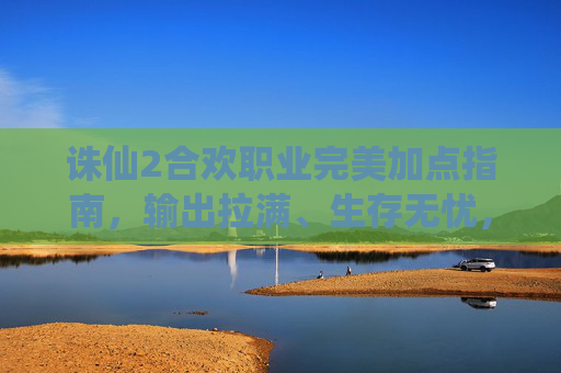 诛仙2合欢职业完美加点指南,输出拉满、生存无忧,告别加点烦恼!诛仙2合欢职业完美加点指南,输出拉满生存无忧