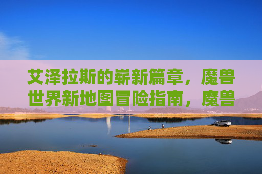 艾泽拉斯的崭新篇章，魔兽世界新地图冒险指南，魔兽世界，艾泽拉斯新地图冒险指南