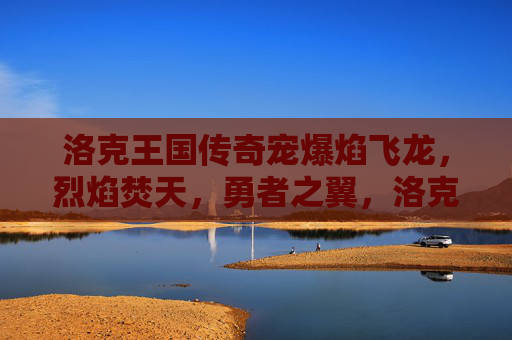 洛克王国传奇宠爆焰飞龙,烈焰焚天,勇者之翼,洛克王国传奇宠爆焰飞龙,烈焰焚天勇者之翼