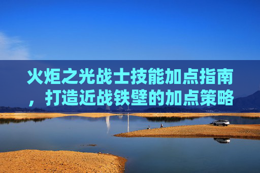 火炬之光战士技能加点指南，打造近战铁壁的加点策略，火炬之光战士近战铁壁技能加点指南