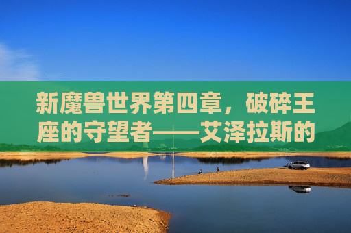 新魔兽世界第四章,破碎王座的守望者——艾泽拉斯的黎明与终末