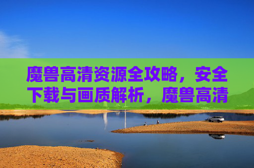 魔兽高清资源全攻略，安全下载与画质解析，魔兽高清资源全攻略，安全下载与画质解析