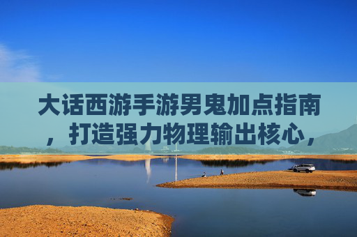 大话西游手游男鬼加点指南,打造强力物理输出核心,大话西游手游男鬼加点指南,打造强力物理输出核心