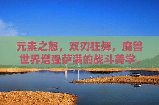 元素之怒,双刃狂舞,魔兽世界增强萨满的战斗美学,增强萨满,元素之怒与双刃狂舞的战斗美学