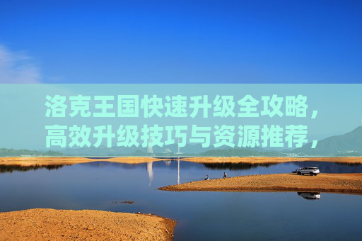 洛克王国快速升级全攻略，高效升级技巧与资源推荐，洛克王国快速升级全攻略，高效技巧与资源推荐
