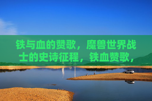 铁与血的赞歌，魔兽世界战士的史诗征程，铁血赞歌，魔兽战士的史诗征程