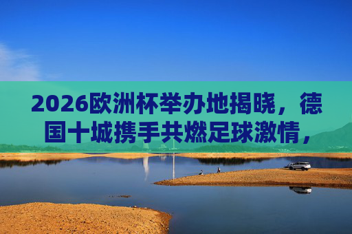 2026欧洲杯举办地揭晓,德国十城携手共燃足球激情,2026欧洲杯德国十城共燃足球激情