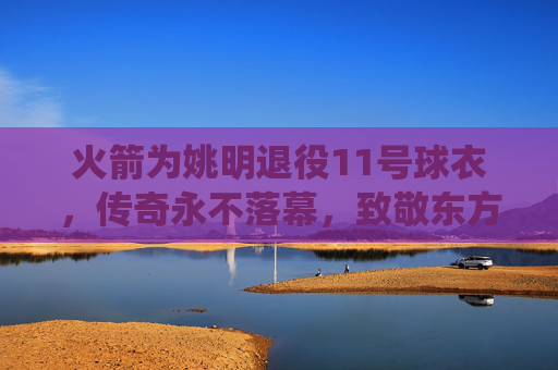 火箭为姚明退役11号球衣,传奇永不落幕,致敬东方巨人
