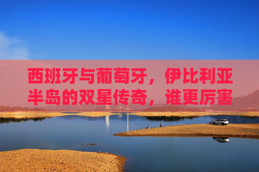 西班牙与葡萄牙，伊比利亚半岛的双星传奇，谁更厉害？伊比利亚双星传奇，西班牙与葡萄牙，谁更胜一筹？
