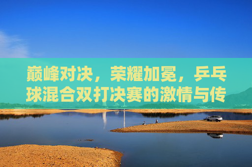 巅峰对决，荣耀加冕，乒乓球混合双打决赛的激情与传承，巅峰对决荣耀加冕，乒乓混双决赛的激情与传承