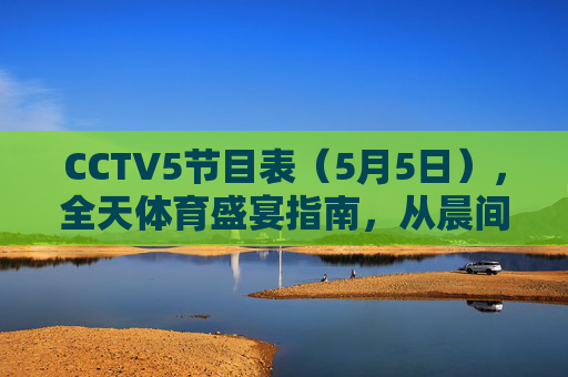 CCTV5节目表(5月5日),全天体育盛宴指南,从晨间热身到巅峰对决,CCTV5 5月5日全天体育盛宴指南,从晨间热身到巅峰对决