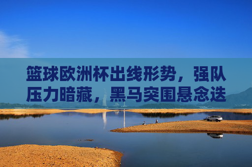 篮球欧洲杯出线形势,强队压力暗藏,黑马突围悬念迭起,篮球欧洲杯出线战,强队压力暗藏,黑马突围悬念迭起