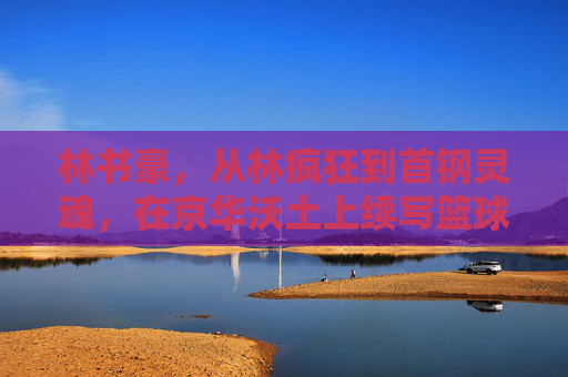 林书豪,从林疯狂到首钢灵魂,在京华沃土上续写篮球传奇,林书豪,从林疯狂到首钢灵魂,在京华沃土续写篮球传奇