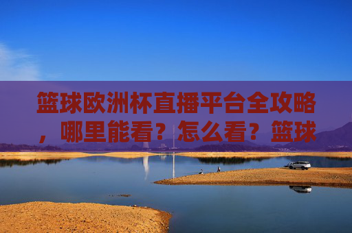 篮球欧洲杯直播平台全攻略，哪里能看？怎么看？篮球欧洲杯直播平台全攻略，哪里能看？怎么看？