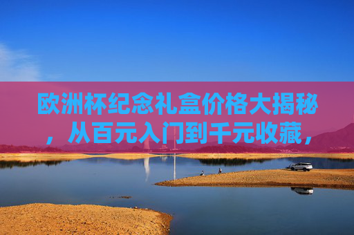 欧洲杯纪念礼盒价格大揭秘，从百元入门到千元收藏，哪款值得买？欧洲杯纪念礼盒，百元入门到千元收藏，哪款值得入手？