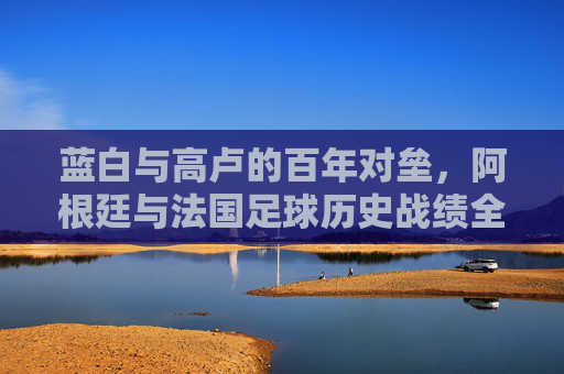 蓝白与高卢的百年对垒,阿根廷与法国足球历史战绩全记录,蓝白高卢百年对垒,阿根廷法国足球历史战绩全记录