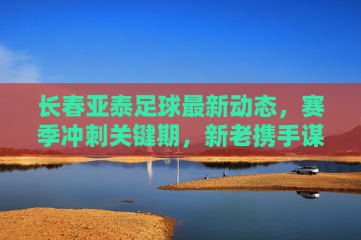 长春亚泰足球最新动态,赛季冲刺关键期,新老携手谋突破,长春亚泰冲刺关键期,新老携手谋突破