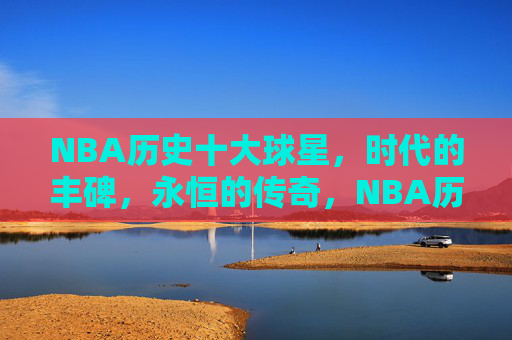 NBA历史十大球星,时代的丰碑,永恒的传奇,NBA历史十大球星,时代的丰碑,永恒的传奇