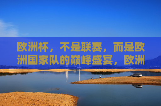 欧洲杯，不是联赛，而是欧洲国家队的巅峰盛宴，欧洲杯，国家队巅峰盛宴，非联赛可比