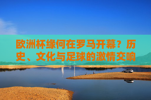 欧洲杯缘何在罗马开幕？历史、文化与足球的激情交响，欧洲杯缘何在罗马开幕？历史、文化与足球的激情交响
