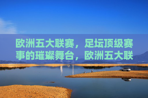 欧洲五大联赛,足坛顶级赛事的璀璨舞台,欧洲五大联赛,足坛顶级赛事的璀璨舞台