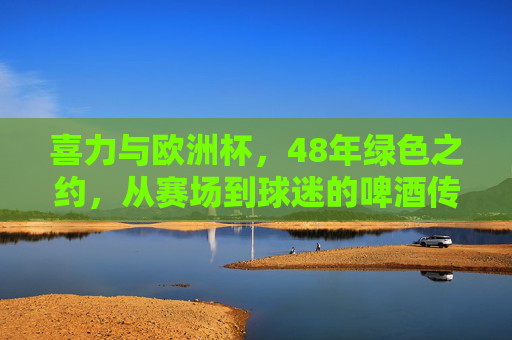 喜力与欧洲杯，48年绿色之约，从赛场到球迷的啤酒传奇，48年绿色之约，喜力与欧洲杯的啤酒传奇
