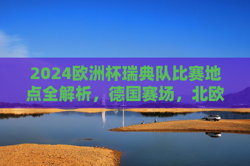 2024欧洲杯瑞典队比赛地点全解析，德国赛场，北欧铁军逐梦之旅，2024欧洲杯北欧铁军德国赛场逐梦之旅