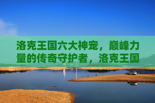 洛克王国六大神宠,巅峰力量的传奇守护者,洛克王国六大神宠,巅峰力量的传奇守护者