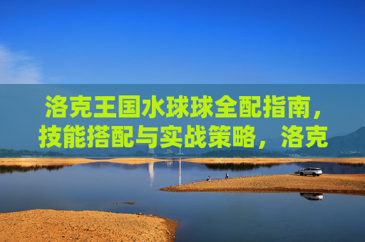 洛克王国水球球全配指南,技能搭配与实战策略,洛克王国水球球全配指南,技能搭配与实战策略