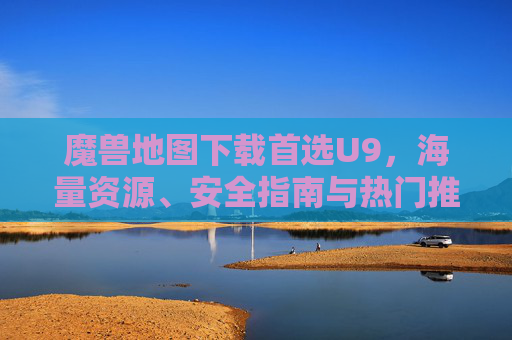 魔兽地图下载首选U9,海量资源、安全指南与热门推荐,魔兽地图下载首选U9,海量资源、安全指南与热门推荐