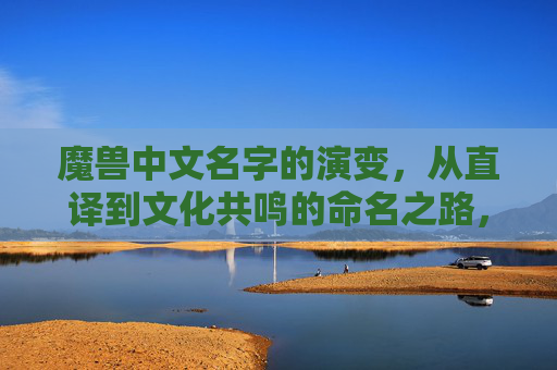 魔兽中文名字的演变，从直译到文化共鸣的命名之路，魔兽中文名字演变，从直译到文化共鸣的命名之路