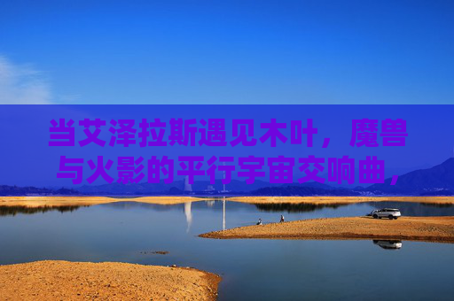 当艾泽拉斯遇见木叶，魔兽与火影的平行宇宙交响曲，艾泽拉斯×木叶，魔兽火影平行宇宙协奏