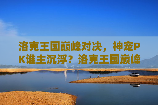 洛克王国巅峰对决,神宠PK谁主沉浮?洛克王国巅峰神宠对决,谁主沉浮?