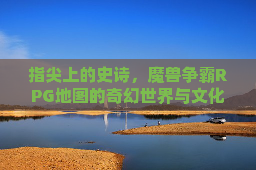 指尖上的史诗，魔兽争霸RPG地图的奇幻世界与文化印记，指尖上的史诗，魔兽争霸RPG地图的奇幻世界与文化印记