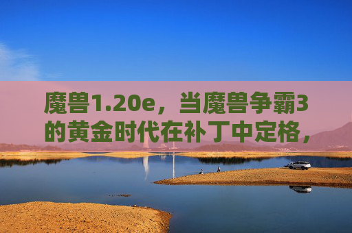 魔兽1.20e，当魔兽争霸3的黄金时代在补丁中定格，20e补丁，魔兽争霸3黄金时代的定格