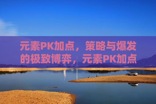 元素PK加点,策略与爆发的极致博弈,元素PK加点,策略与爆发的极致博弈
