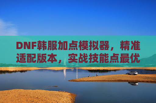 DNF韩服加点模拟器,精准适配版本,实战技能点最优解,DNF韩服加点模拟器,精准适配版本,实战技能点最优解