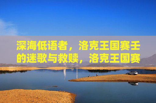 深海低语者,洛克王国赛壬的迷歌与救赎,洛克王国赛壬,深海低语者的迷歌与救赎